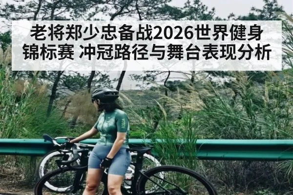 老将郑少忠备战2026世界健身锦标赛 冲冠路径与舞台表现分析