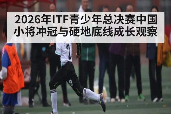 2026年ITF青少年总决赛中国小将冲冠与硬地底线成长观察（kaiyun）